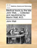 Medical Tracts By The Late John Wall, ... Collected And Republished By Martin Wall, M.d. di Assistant Professor of Religion John Wall edito da Gale Ecco, Print Editions