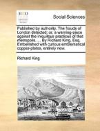 Published By Authority. The Frauds Of London Detected; Or, A Warning-piece Against The Iniquitous Practices Of That Metropolis. ... By Richard King, E di Richard King edito da Gale Ecco, Print Editions