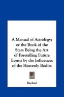 A Manual of Astrology; Or the Book of the Stars Being the Art of Foretelling Future Events by the Influences of the Heavenly Bodies di Raphael edito da Kessinger Publishing