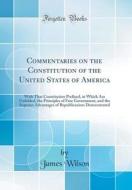 Commentaries on the Constitution of the United States of America: With That Constitution Prefixed, in Which Are Unfolded, the Principles of Free Gover di James Wilson edito da Forgotten Books