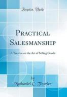 Practical Salesmanship: A Treatise on the Art of Selling Goods (Classic Reprint) di Nathaniel C. Fowler edito da Forgotten Books