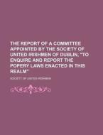 The Report of a Committee Appointed by the Society of United Irishmen of Dublin, "To Enquire and Report the Popery Laws Enacted in This Realm" di Society Of United Irishmen edito da Rarebooksclub.com