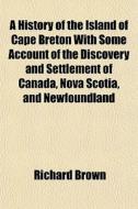 A History Of The Island Of Cape Breton With Some Account Of The Discovery And Settlement Of Canada, Nova Scotia, And Newfoundland di Richard Brown edito da General Books Llc