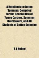 A Handbook To Cotton Spinning; Compiled For The General Use Of Young Carders, Spinning Overlookers, And All Students Of Cotton Spinning di J. E. Holme edito da General Books Llc