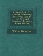 A Hand-Book: Or, Concise Dictionary of Terms Used in the Arts and Sciences di Walter Hamilton edito da Nabu Press