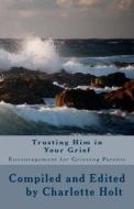 Trusting Him in Your Grief: Encouragement for Grieving Parents di Charlotte Holt edito da Createspace