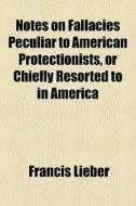 Notes On Fallacies Peculiar To American Protectionists, Or Chiefly Resorted To In America di Francis Lieber edito da General Books Llc