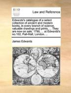 Edwards's Catalogue Of A Select Collection Of Ancient And Modern Books, In Every Branch Of Science, Valuable Drawings And Prints, ... They Are Now On  di James Edwards edito da Gale Ecco, Print Editions