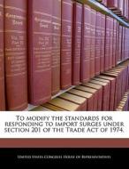 To Modify The Standards For Responding To Import Surges Under Section 201 Of The Trade Act Of 1974. edito da Bibliogov