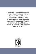A Manual of Elementary Instruction, for the Use of Public and Private Schools and Normal Classes, Containing a Graduated di Edward Austin Sheldon edito da UNIV OF MICHIGAN PR