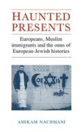 Haunted Presents: Europeans, Muslim Immigrants and the Onus of European-Jewish Histories di Amikam Nachmani edito da MANCHESTER UNIV PR