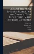 Lives of the Most Eminent Fathers of the Church That Flourished in the First Four Centuries; With An di William Cave, Henry Cary edito da LEGARE STREET PR