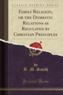 Family Religion, Or The Domestic Relations As Regulated By Christian Principles (classic Reprint) di B M Smith edito da Forgotten Books