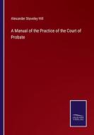 A Manual of the Practice of the Court of Probate di Alexander Staveley Hill edito da Salzwasser-Verlag