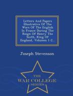 Letters and Papers Illustrative of the Wars of the English in France During the Reign of Henry the Sixth, King of Englan di Joseph Stevenson edito da WAR COLLEGE SERIES