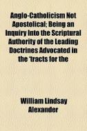 Anglo-catholicism Not Apostolical; Being An Inquiry Into The Scriptural Authority Of The Leading Doctrines Advocated In The 'tracts For The Times' di William Lindsay Alexander edito da General Books Llc