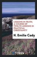 Lessons in Truth; A Course of Twelve Lessons in Practical Christianity di H. Emilie Cady edito da LIGHTNING SOURCE INC