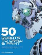 50 Robots to Draw and Paint: Create Fantastic Robot Characters for Comic, Computer Games, and Graphic Novels di Keith Thompson edito da Barron's Educational Series