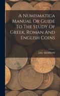 A Numismatica Manual Or Guide To The Study Of Greek, Roman And English Coins di John Akerman edito da LEGARE STREET PR