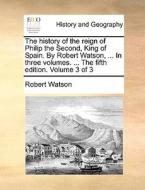 The History Of The Reign Of Philip The Second, King Of Spain. By Robert Watson, ... In Three Volumes. ... The Fifth Edition. Volume 3 Of 3 di Robert Watson edito da Gale Ecco, Print Editions