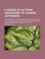 A   Series of Letters Addressed to Thomas Jefferson; Esq., President of the United States, Concerning His Official Conduct and Principles with an Appe di Thomas Evans edito da Rarebooksclub.com
