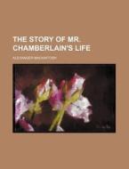 The Story Of Mr. Chamberlain's Life di Alexander Mackintosh edito da General Books Llc