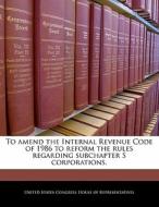 To Amend The Internal Revenue Code Of 1986 To Reform The Rules Regarding Subchapter S Corporations. edito da Bibliogov