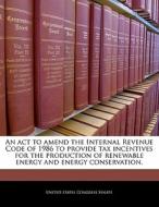 An Act To Amend The Internal Revenue Code Of 1986 To Provide Tax Incentives For The Production Of Renewable Energy And Energy Conservation. edito da Bibliogov