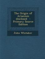 Origin of Arianism Disclosed di John Whitaker edito da Nabu Press