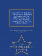Report Of His Majesty's Commissioners Appointed To Inquire Into The Military Preparations And Other Matters Connected With The War In South Africa...  edito da War College Series