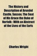 The History And Description Of Arundel Castle, Sussex; The Seat Of His Grace The Duke Of Norfolk With An Abstract Of The Lives Of The Earls Of Arundel di Charles Wright edito da General Books Llc