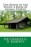 The House in the Water: A Book of Animal Stories di Charles G. D. Roberts, Sir Charles G. D. Roberts edito da Createspace