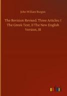 The Revision Revised. Three Articles: I The Greek Text, II The New English Version, III di John William Burgon edito da Outlook Verlag
