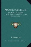 Aucupio Uccelli E Agricoltura: O Criteri Per Una Legge Sulla Caccia (1886) di F. Permoli edito da Kessinger Publishing