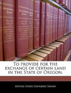 To Provide For The Exchange Of Certain Land In The State Of Oregon. edito da Bibliogov