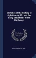 Sketches of the History of Ogle County, Ill., and the Early Settlement of the Northwest di Henry Rush Boss edito da CHIZINE PUBN
