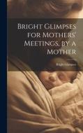 Bright Glimpses for Mothers' Meetings, by a Mother di Bright Glimpses edito da LEGARE STREET PR
