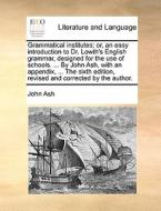 Grammatical Institutes; Or, An Easy Introduction To Dr. Lowth's English Grammar, Designed For The Use Of Schools. ... By John Ash, With An Appendix, . di John Ash edito da Gale Ecco, Print Editions