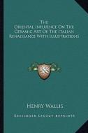 The Oriental Influence on the Ceramic Art of the Italian Renaissance with Illustrations di Henry Wallis edito da Kessinger Publishing