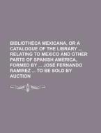 Bibliotheca Mexicana, Or A Catalogue Of The Library Relating To Mexico And Other Parts Of Spanish America, Formed By Jose Fernando Ramirez To Be Sold di Anonymous edito da Rarebooksclub.com
