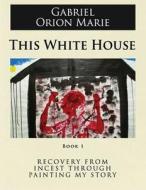 This White House: Recovery from Incest Through Painting My Story (Book One) di Gabriel Orion Marie edito da Createspace