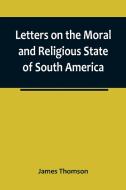 Letters on the Moral and Religious State of South America; written during a residence of nearly seven years in Buenos Aires, Chile, Peru and Colombia di James Thomson edito da Alpha Editions