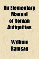 An Elementary Manual Of Roman Antiquitie di William Ramsay edito da General Books