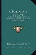 A Talk about Bishops: Being a Discussion Upon the Nature of the Christian Ministry (1878) di Thomas Lucas Scott edito da Kessinger Publishing