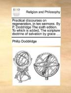 Practical Discourses On Regeneration, In Ten Sermons. By P. Doddridge The Sixth Edition. To Which Is Added, The Scripture Doctrine Of Salvation By Gra di Philip Doddridge edito da Gale Ecco, Print Editions
