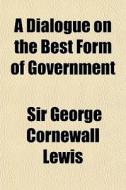 A Dialogue On The Best Form Of Governmen di George Cornewall Lewis edito da General Books