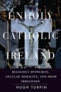 Unholy Catholic Ireland: Religious Hypocrisy, Secular Morality, and Irish Irreligion di Hugh Turpin edito da STANFORD UNIV PR