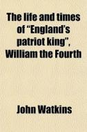 The Life And Times Of "england's Patriot King", William The Fourth di John Watkins edito da General Books Llc