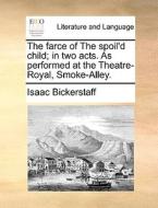 The Farce Of The Spoil'd Child; In Two Acts. As Performed At The Theatre-royal, Smoke-alley di Isaac Bickerstaff edito da Gale Ecco, Print Editions