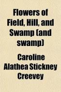Flowers Of Field, Hill, And Swamp (and Swamp) di Caroline Alathea Stickney Creevey edito da General Books Llc